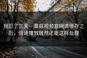我忍了三天…蘑菇视频官网清缓存之后，倍速播放居然还能这样处理