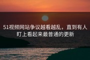 51视频网站争议越看越乱，直到有人盯上看起来最普通的更新