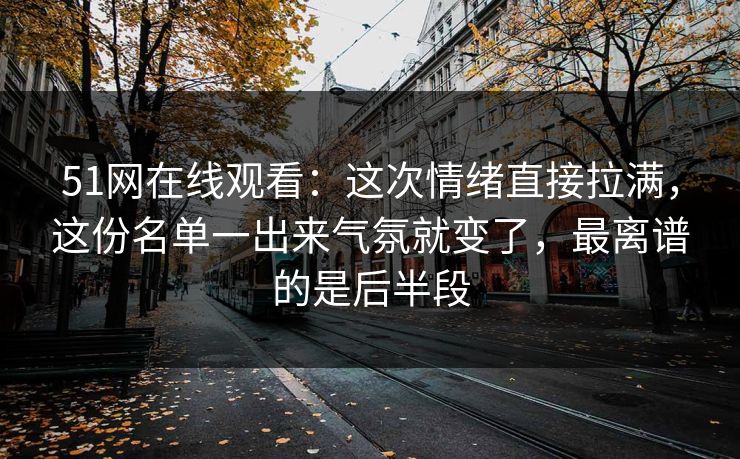 51网在线观看：这次情绪直接拉满，这份名单一出来气氛就变了，最离谱的是后半段
