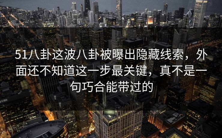 51八卦这波八卦被曝出隐藏线索，外面还不知道这一步最关键，真不是一句巧合能带过的