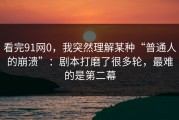 看完91网0，我突然理解某种“普通人的崩溃”：剧本打磨了很多轮，最难的是第二幕