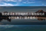 我把蘑菇影视官网的后台播放踩坑点全列出来了：这才是核心