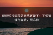 蘑菇短视频跨区网络环境下：下载管理别靠猜，照这做