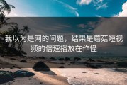 我以为是网的问题，结果是蘑菇短视频的倍速播放在作怪
