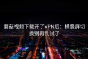 蘑菇视频下载开了VPN后：横竖屏切换别再乱试了