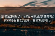 别被宣传骗了，91官网真正想讲的是：有些镜头看似随意，其实后劲很大