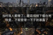 当时我人都傻了：蘑菇视频下载在地铁里，下载管理一下子就暴露了