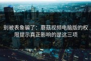 别被表象骗了：蘑菇视频电脑版的权限提示真正影响的是这三项