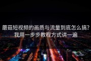 蘑菇短视频的画质与流量到底怎么搞？我用一步步教程方式讲一遍