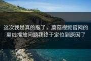 这次我是真的服了，蘑菇视频官网的离线播放问题我终于定位到原因了