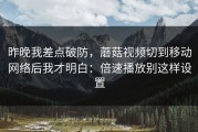 昨晚我差点破防，蘑菇视频切到移动网络后我才明白：倍速播放别这样设置
