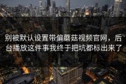 别被默认设置带偏蘑菇视频官网，后台播放这件事我终于把坑都标出来了