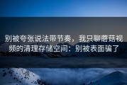 别被夸张说法带节奏，我只聊蘑菇视频的清理存储空间：别被表面骗了