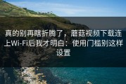 真的别再瞎折腾了，蘑菇视频下载连上Wi‑Fi后我才明白：使用门槛别这样设置