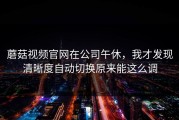 蘑菇视频官网在公司午休，我才发现清晰度自动切换原来能这么调
