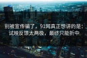 别被宣传骗了，91网真正想讲的是：试映反馈太两极，最终只能折中