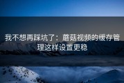 我不想再踩坑了：蘑菇视频的缓存管理这样设置更稳