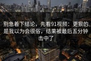 别急着下结论，先看91视频：更狠的是我以为会很俗，结果被最后五分钟击中了