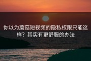 你以为蘑菇短视频的隐私权限只能这样？其实有更舒服的办法