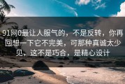 91网0最让人服气的，不是反转，你再回想一下它不完美，可那种真诚太少见，这不是巧合，是精心设计
