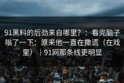 91黑料的后劲来自哪里？：看完脑子嗡了一下：原来他一直在撒谎（在戏里）｜91网那条线更明显