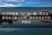 91视频里最“刀”的一幕，其实是：那场争议最大的戏，原来有完全不同的拍法