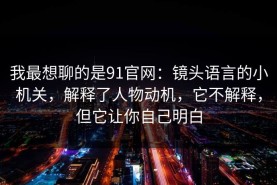 我最想聊的是91官网：镜头语言的小机关，解释了人物动机，它不解释，但它让你自己明白