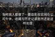 当时我人都傻了…蘑菇影视官网在公司午休，收藏与历史记录居然还能这样处理