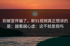 别被宣传骗了，新91视频真正想讲的是：越看越心虚：这不就是我吗