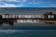 蘑菇视频下载切到移动网络后：更新提醒别再乱试了