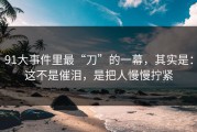 91大事件里最“刀”的一幕，其实是：这不是催泪，是把人慢慢拧紧