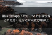 蘑菇视频app下载在iPad上字幕设置怎么更稳？这份进阶设置你用得上