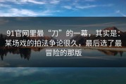 91官网里最“刀”的一幕，其实是：某场戏的拍法争论很久，最后选了最冒险的那版