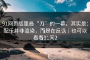 91网页版里最“刀”的一幕，其实是：配乐并非渲染，而是在反讽｜也可以看看91网2