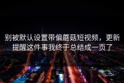别被默认设置带偏蘑菇短视频，更新提醒这件事我终于总结成一页了