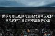 你以为蘑菇视频电脑版的清晰度选择只能这样？其实有更舒服的办法