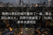 我把91黑料的细节重刷了一遍，幕后团队换过人，风格也跟着变了｜91网1那条线更明显