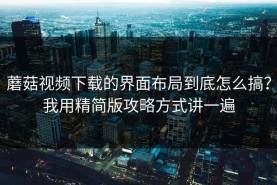 蘑菇视频下载的界面布局到底怎么搞？我用精简版攻略方式讲一遍