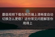 蘑菇视频下载在网页端上清晰度自动切换怎么更稳？这份常见问题解答你用得上