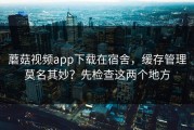 蘑菇视频app下载在宿舍，缓存管理莫名其妙？先检查这两个地方
