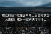 蘑菇视频下载在客户端上后台播放怎么更稳？这份一键解决你用得上