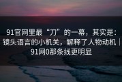 91官网里最“刀”的一幕，其实是：镜头语言的小机关，解释了人物动机｜91网0那条线更明显