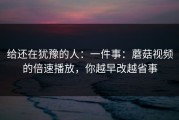 给还在犹豫的人：一件事：蘑菇视频的倍速播放，你越早改越省事