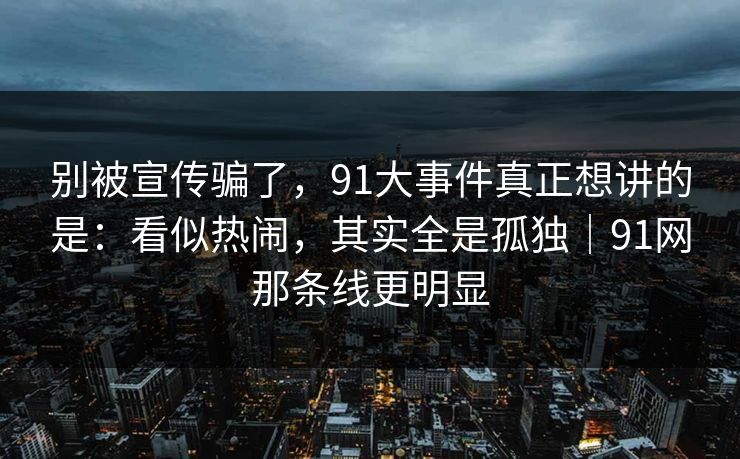 别被宣传骗了，91大事件真正想讲的是：看似热闹，其实全是孤独｜91网那条线更明显