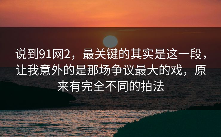 说到91网2，最关键的其实是这一段，让我意外的是那场争议最大的戏，原来有完全不同的拍法