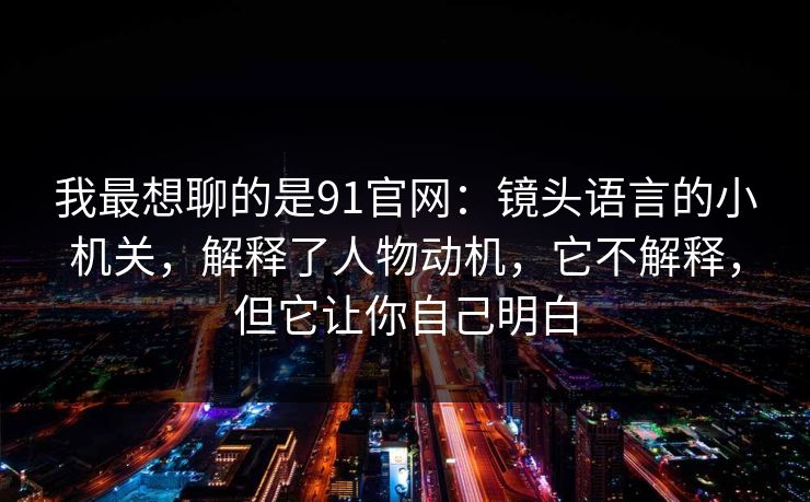 我最想聊的是91官网：镜头语言的小机关，解释了人物动机，它不解释，但它让你自己明白