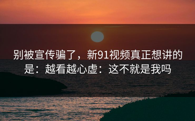 别被宣传骗了，新91视频真正想讲的是：越看越心虚：这不就是我吗