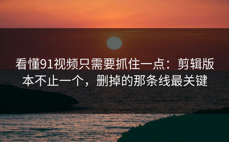 看懂91视频只需要抓住一点：剪辑版本不止一个，删掉的那条线最关键