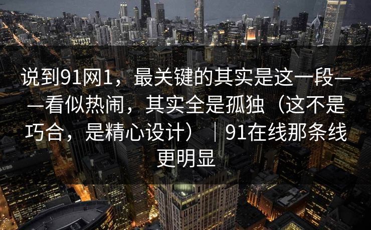 说到91网1，最关键的其实是这一段——看似热闹，其实全是孤独（这不是巧合，是精心设计）｜91在线那条线更明显