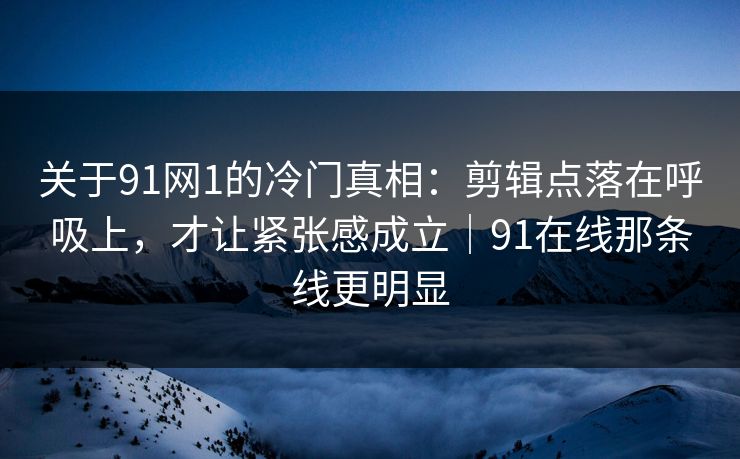 关于91网1的冷门真相：剪辑点落在呼吸上，才让紧张感成立｜91在线那条线更明显